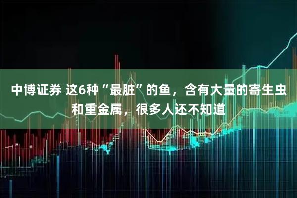 中博证券 这6种“最脏”的鱼，含有大量的寄生虫和重金属，很多人还不知道