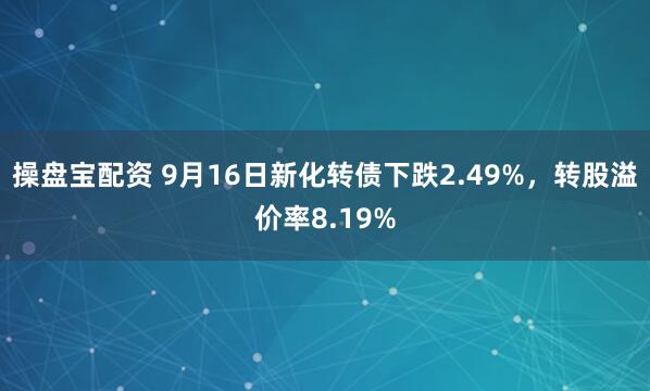 操盘宝配资 9月16日新化转债下跌2.49%，转股溢价率8.19%