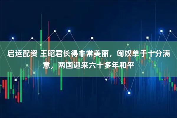 启运配资 王昭君长得非常美丽，匈奴单于十分满意，两国迎来六十多年和平