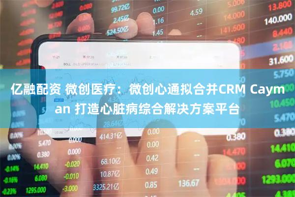 亿融配资 微创医疗：微创心通拟合并CRM Cayman 打造心脏病综合解决方案平台