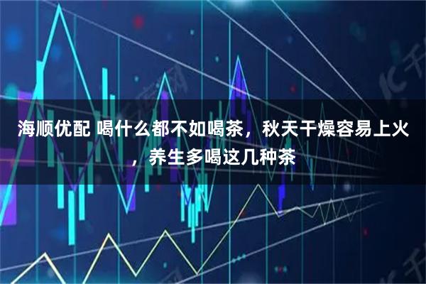 海顺优配 喝什么都不如喝茶，秋天干燥容易上火，养生多喝这几种茶