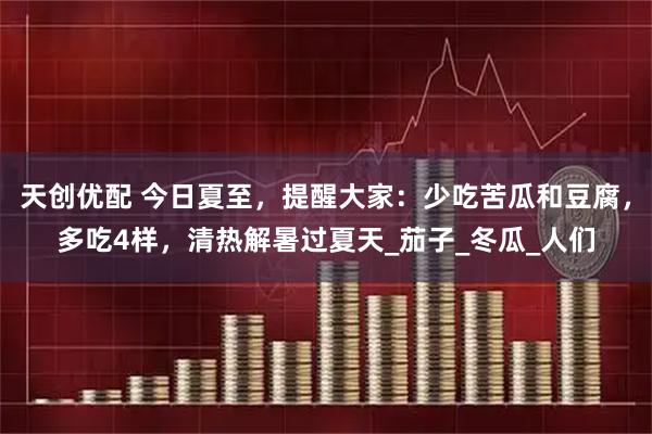 天创优配 今日夏至，提醒大家：少吃苦瓜和豆腐，多吃4样，清热解暑过夏天_茄子_冬瓜_人们