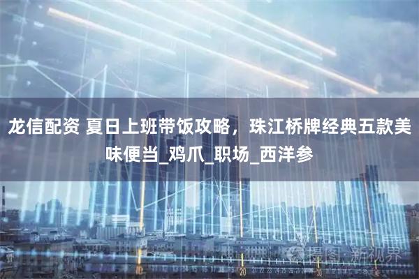 龙信配资 夏日上班带饭攻略，珠江桥牌经典五款美味便当_鸡爪_职场_西洋参