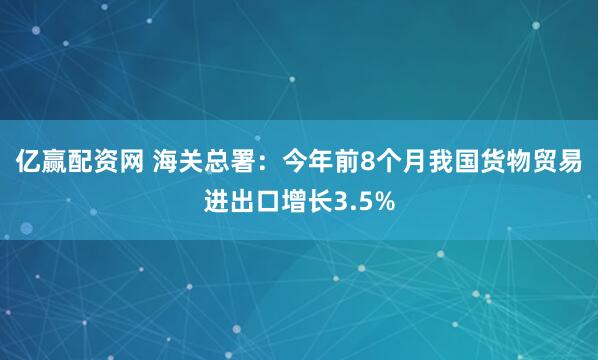 亿赢配资网 海关总署：今年前8个月我国货物贸易进出口增长3.5%