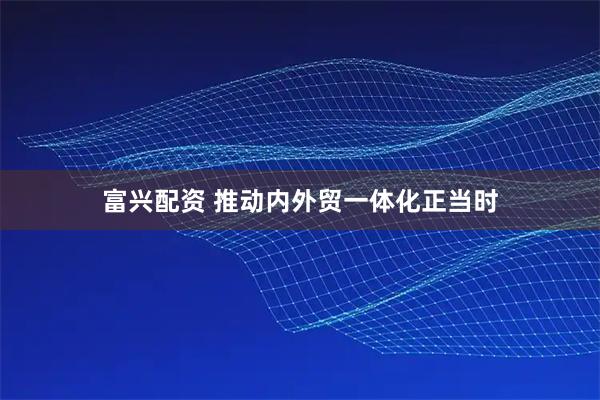 富兴配资 推动内外贸一体化正当时