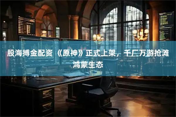 股海搏金配资 《原神》正式上架，千厂万游抢滩鸿蒙生态