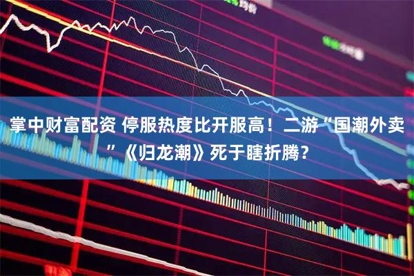 掌中财富配资 停服热度比开服高！二游“国潮外卖”《归龙潮》死于瞎折腾？