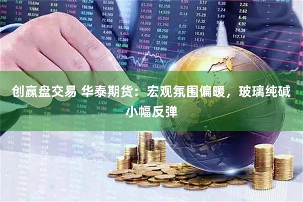 创赢盘交易 华泰期货：宏观氛围偏暖，玻璃纯碱小幅反弹